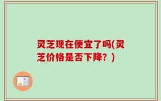 灵芝现在便宜了吗(灵芝价格是否下降？)