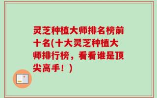 灵芝种植大师排名榜前十名(十大灵芝种植大师排行榜，看看谁是顶尖高手！)