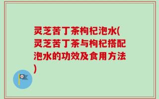 灵芝苦丁茶枸杞泡水(灵芝苦丁茶与枸杞搭配泡水的功效及食用方法)