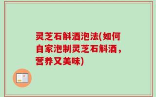 灵芝石斛酒泡法(如何自家泡制灵芝石斛酒，营养又美味)