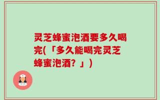 灵芝蜂蜜泡酒要多久喝完(「多久能喝完灵芝蜂蜜泡酒？」)