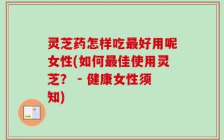 灵芝药怎样吃最好用呢女性(如何最佳使用灵芝？ - 健康女性须知)