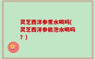 灵芝西洋参煮水喝吗(灵芝西洋参能泡水喝吗？)