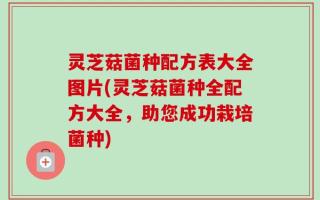 灵芝菇菌种配方表大全图片(灵芝菇菌种全配方大全，助您成功栽培菌种)