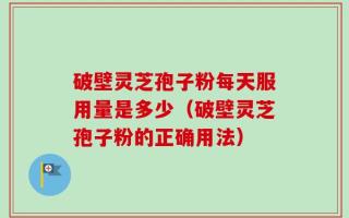 破壁灵芝孢子粉每天服用量是多少（破壁灵芝孢子粉的正确用法）
