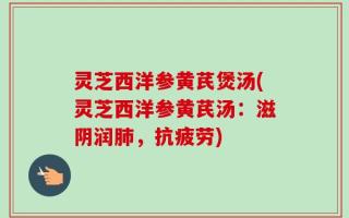 灵芝西洋参黄芪煲汤(灵芝西洋参黄芪汤：滋阴润肺，抗疲劳)