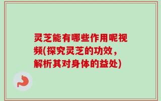 灵芝能有哪些作用呢视频(探究灵芝的功效，解析其对身体的益处)
