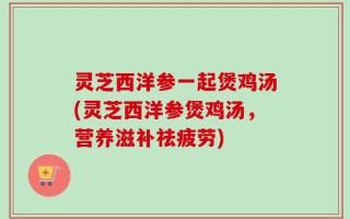 灵芝西洋参一起煲鸡汤(灵芝西洋参煲鸡汤，营养滋补祛疲劳)