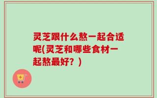 灵芝跟什么熬一起合适呢(灵芝和哪些食材一起熬最好？)