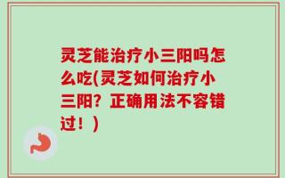 灵芝能治疗小三阳吗怎么吃(灵芝如何治疗小三阳？正确用法不容错过！)