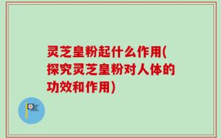 灵芝皇粉起什么作用(探究灵芝皇粉对人体的功效和作用)