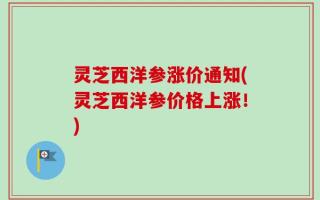 灵芝西洋参涨价通知(灵芝西洋参价格上涨！)
