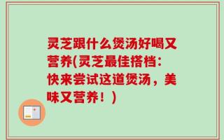灵芝跟什么煲汤好喝又营养(灵芝最佳搭档：快来尝试这道煲汤，美味又营养！)