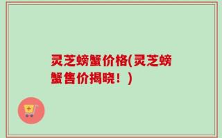 灵芝螃蟹价格(灵芝螃蟹售价揭晓！)