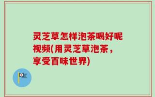 灵芝草怎样泡茶喝好呢视频(用灵芝草泡茶，享受百味世界)