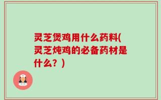 灵芝煲鸡用什么药料(灵芝炖鸡的必备药材是什么？)