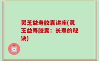 灵芝益寿胶囊讲座(灵芝益寿胶囊：长寿的秘诀)