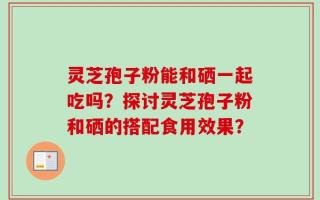 灵芝孢子粉能和硒一起吃吗？探讨灵芝孢子粉和硒的搭配食用效果？