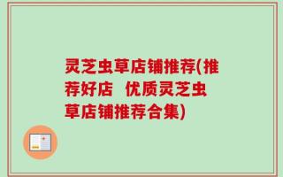灵芝虫草店铺推荐(推荐好店  优质灵芝虫草店铺推荐合集)