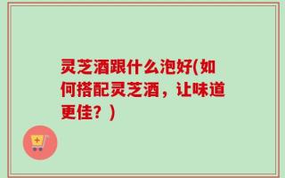 灵芝酒跟什么泡好(如何搭配灵芝酒，让味道更佳？)