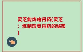 灵芝能炼啥丹药(灵芝：炼制珍贵丹药的秘密)