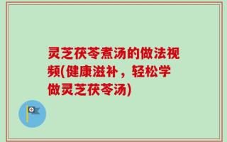 灵芝茯苓煮汤的做法视频(健康滋补，轻松学做灵芝茯苓汤)