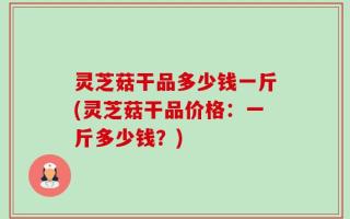 灵芝菇干品多少钱一斤(灵芝菇干品价格：一斤多少钱？)