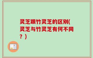灵芝跟竹灵芝的区别(灵芝与竹灵芝有何不同？)