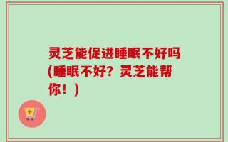 灵芝能促进睡眠不好吗(睡眠不好？灵芝能帮你！)