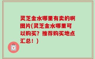 灵芝金水哪里有卖的啊图片(灵芝金水哪里可以购买？推荐购买地点汇总！)