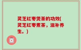 灵芝红枣煲茶的功效(灵芝红枣煮茶，滋补养生。)