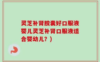 灵芝补肾胶囊好口服液婴儿灵芝补肾口服液适合婴幼儿？)