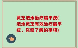 灵芝泡水治疗扁平疣(泡水灵芝有效治疗扁平疣，你需了解的事项)