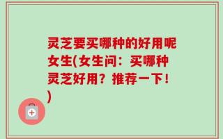 灵芝要买哪种的好用呢女生(女生问：买哪种灵芝好用？推荐一下！)