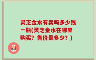 灵芝金水有卖吗多少钱一瓶(灵芝金水在哪里购买？售价是多少？)
