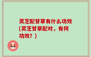 灵芝配甘草有什么功效(灵芝甘草配对，有何功效？)