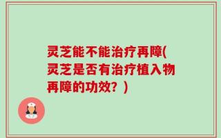 灵芝能不能治疗再障(灵芝是否有治疗植入物再障的功效？)
