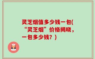 灵芝烟值多少钱一包(“灵芝烟”价格揭晓，一包多少钱？)