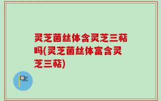 灵芝菌丝体含灵芝三萜吗(灵芝菌丝体富含灵芝三萜)