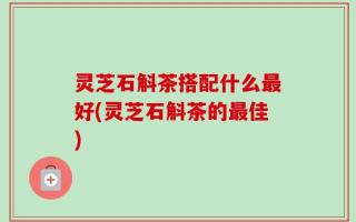 灵芝石斛茶搭配什么最好(灵芝石斛茶的最佳)
