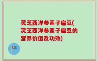 灵芝西洋参莲子扁豆(灵芝西洋参莲子扁豆的营养价值及功效)