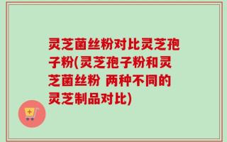 灵芝菌丝粉对比灵芝孢子粉(灵芝孢子粉和灵芝菌丝粉 两种不同的灵芝制品对比)