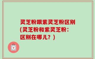 灵芝粉跟紫灵芝粉区别(灵芝粉和紫灵芝粉：区别在哪儿？)