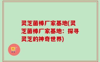 灵芝菌棒厂家基地(灵芝菌棒厂家基地：探寻灵芝的神奇世界)