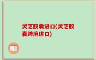 灵芝胶囊进口(灵芝胶囊跨境进口)
