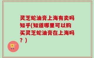 灵芝蛇油膏上海有卖吗知乎(知道哪里可以购买灵芝蛇油膏在上海吗？)