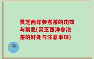 灵芝西洋参煮茶的功效与禁忌(灵芝西洋参泡茶的好处与注意事项)