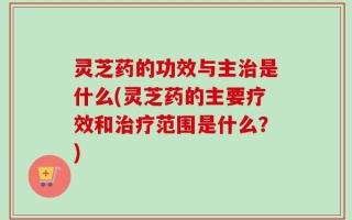 灵芝药的功效与主治是什么(灵芝药的主要疗效和治疗范围是什么？)