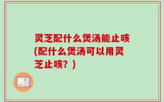 灵芝配什么煲汤能止咳(配什么煲汤可以用灵芝止咳？)