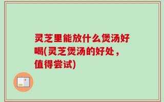灵芝里能放什么煲汤好喝(灵芝煲汤的好处，值得尝试)